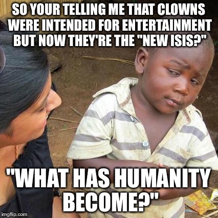 Third World Skeptical Kid | SO YOUR TELLING ME THAT CLOWNS WERE INTENDED FOR ENTERTAINMENT BUT NOW THEY'RE THE "NEW ISIS?"; "WHAT HAS HUMANITY BECOME?" | image tagged in memes,third world skeptical kid | made w/ Imgflip meme maker