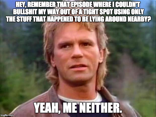 MacGyver | HEY, REMEMBER THAT EPISODE WHERE I COULDN'T BULLSHIT MY WAY OUT OF A TIGHT SPOT USING ONLY THE STUFF THAT HAPPENED TO BE LYING AROUND NEARBY? YEAH, ME NEITHER. | image tagged in macgyver | made w/ Imgflip meme maker