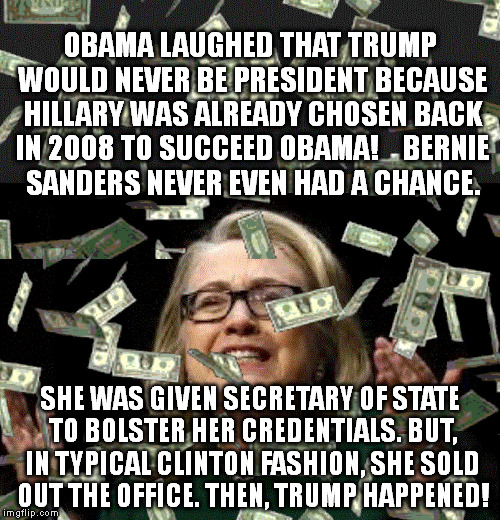 hillary money | OBAMA LAUGHED THAT TRUMP WOULD NEVER BE PRESIDENT BECAUSE HILLARY WAS ALREADY CHOSEN BACK IN 2008 TO SUCCEED OBAMA!



BERNIE SANDERS NEVER EVEN HAD A CHANCE. SHE WAS GIVEN SECRETARY OF STATE TO BOLSTER HER CREDENTIALS. BUT, IN TYPICAL CLINTON FASHION, SHE SOLD OUT THE OFFICE.
THEN, TRUMP HAPPENED! | image tagged in hillary money | made w/ Imgflip meme maker