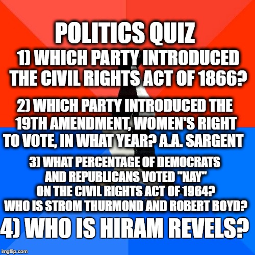 United States of America History Quiz | POLITICS QUIZ; 1) WHICH PARTY INTRODUCED THE CIVIL RIGHTS ACT OF 1866? 2) WHICH PARTY INTRODUCED THE 19TH AMENDMENT, WOMEN'S RIGHT TO VOTE, IN WHAT YEAR? A.A. SARGENT; 3) WHAT PERCENTAGE OF DEMOCRATS AND REPUBLICANS VOTED "NAY" ON THE CIVIL RIGHTS ACT OF 1964? WHO IS STROM THURMOND AND ROBERT BOYD? 4) WHO IS HIRAM REVELS? | image tagged in memes,socially awesome awkward penguin | made w/ Imgflip meme maker