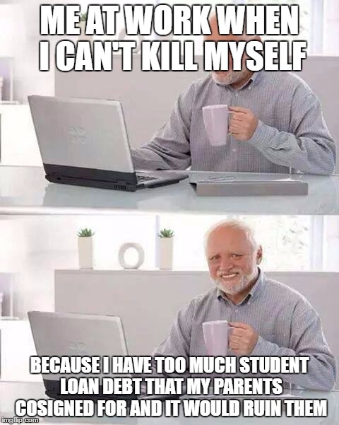 Hide the Pain Harold Meme | ME AT WORK WHEN I CAN'T KILL MYSELF; BECAUSE I HAVE TOO MUCH STUDENT LOAN DEBT THAT MY PARENTS COSIGNED FOR AND IT WOULD RUIN THEM | image tagged in memes,hide the pain harold | made w/ Imgflip meme maker