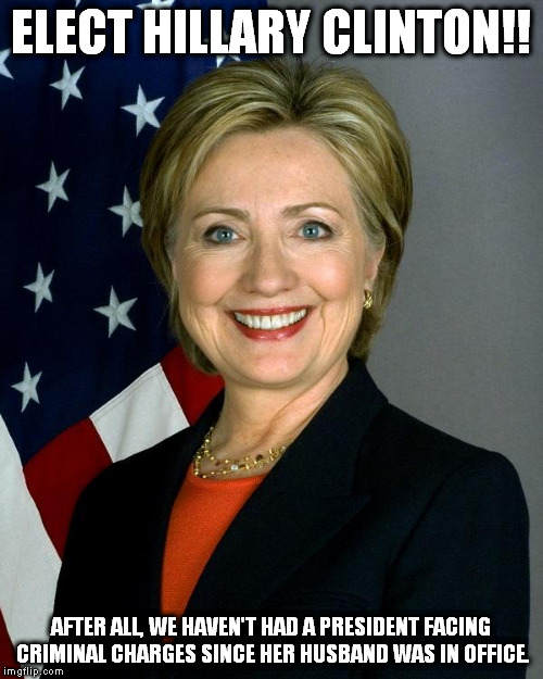 Hillary Clinton Meme | ELECT HILLARY CLINTON!! AFTER ALL, WE HAVEN'T HAD A PRESIDENT FACING CRIMINAL CHARGES SINCE HER HUSBAND WAS IN OFFICE. | image tagged in memes,hillary clinton,election 2016 | made w/ Imgflip meme maker