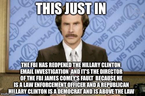 Major News Networks Exclusive  | THIS JUST IN; THE FBI HAS REOPENED THE HILLARY CLINTON EMAIL INVESTIGATION  AND IT'S THE DIRECTOR OF THE FBI JAMES COMEY'S FAULT  BECAUSE HE IS A LAW ENFORCEMENT OFFICER AND A REPUBLICAN  HILLARY CLINTON IS A DEMOCRAT AND IS ABOVE THE LAW | image tagged in memes,ron burgundy,liberal media,hillary emails,fbi,huma abedin | made w/ Imgflip meme maker