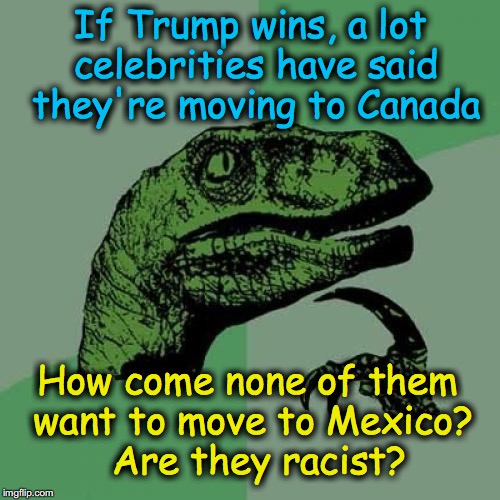 Philosiraptor meme | If Trump wins, a lot celebrities have said they're moving to Canada; How come none of them want to move to Mexico?  Are they racist? | image tagged in philosiraptor meme | made w/ Imgflip meme maker