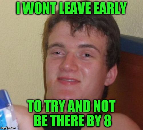 10 Guy Meme | I WONT LEAVE EARLY TO TRY AND NOT BE THERE BY 8 | image tagged in memes,10 guy | made w/ Imgflip meme maker