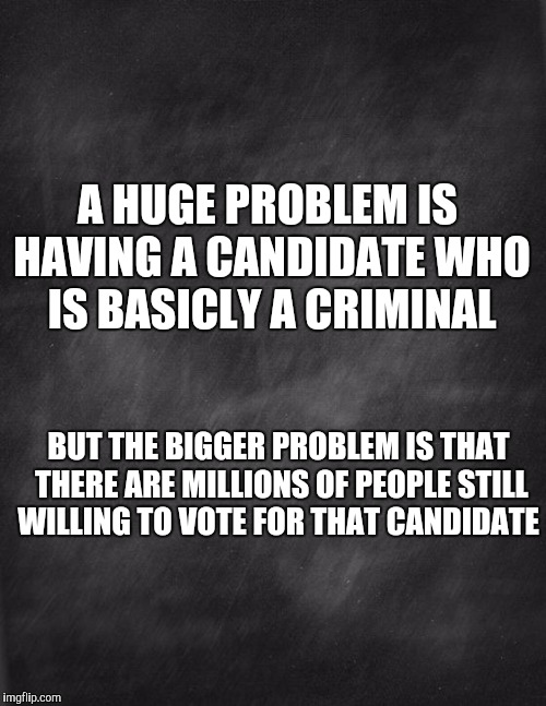 black blank | A HUGE PROBLEM IS HAVING A CANDIDATE WHO IS BASICLY A CRIMINAL; BUT THE BIGGER PROBLEM IS THAT THERE ARE MILLIONS OF PEOPLE STILL WILLING TO VOTE FOR THAT CANDIDATE | image tagged in black blank | made w/ Imgflip meme maker