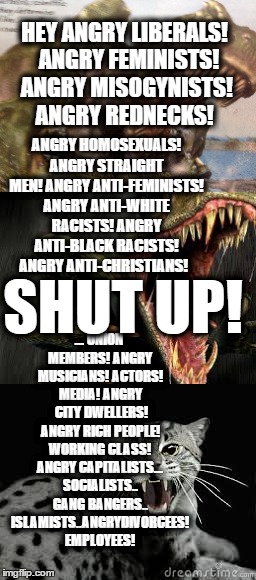 Anger anger anger anger anger anger | HEY ANGRY LIBERALS! 
ANGRY FEMINISTS! ANGRY MISOGYNISTS! ANGRY REDNECKS! ANGRY HOMOSEXUALS! ANGRY STRAIGHT MEN! ANGRY ANTI-FEMINISTS! ANGRY ANTI-WHITE RACISTS! ANGRY ANTI-BLACK RACISTS! ANGRY ANTI-CHRISTIANS! ... UNION MEMBERS! ANGRY MUSICIANS! ACTORS! MEDIA! ANGRY  CITY DWELLERS! ANGRY RICH PEOPLE! WORKING CLASS! ANGRY CAPITALISTS... SOCIALISTS.. GANG BANGERS.. ISLAMISTS..ANGRYDIVORCEES! EMPLOYEES! SHUT UP! | image tagged in shut up | made w/ Imgflip meme maker