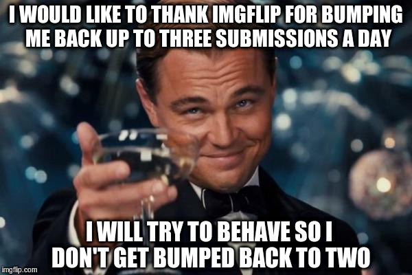Leonardo Dicaprio Cheers | I WOULD LIKE TO THANK IMGFLIP FOR BUMPING ME BACK UP TO THREE SUBMISSIONS A DAY; I WILL TRY TO BEHAVE SO I DON'T GET BUMPED BACK TO TWO | image tagged in memes,leonardo dicaprio cheers | made w/ Imgflip meme maker