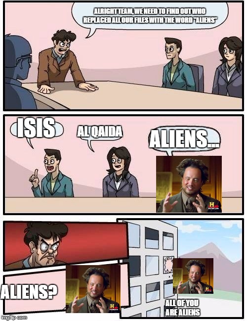 Boardroom Meeting Suggestion Meme | ALRIGHT TEAM, WE NEED TO FIND OUT WHO REPLACED ALL OUR FILES WITH THE WORD "ALIENS"; ISIS; AL QAIDA; ALIENS... ALIENS? ALL OF YOU ARE ALIENS | image tagged in memes,boardroom meeting suggestion | made w/ Imgflip meme maker
