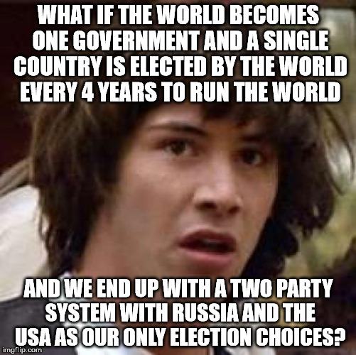 Conspiracy Keanu Meme | WHAT IF THE WORLD BECOMES ONE GOVERNMENT AND A SINGLE COUNTRY IS ELECTED BY THE WORLD EVERY 4 YEARS TO RUN THE WORLD; AND WE END UP WITH A TWO PARTY SYSTEM WITH RUSSIA AND THE USA AS OUR ONLY ELECTION CHOICES? | image tagged in memes,conspiracy keanu | made w/ Imgflip meme maker