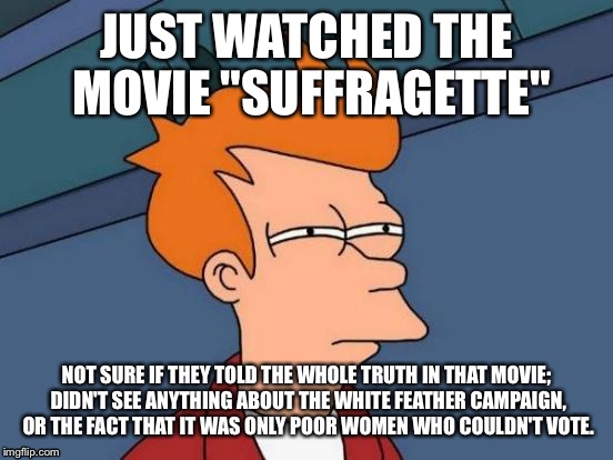 Futurama Fry | JUST WATCHED THE MOVIE "SUFFRAGETTE"; NOT SURE IF THEY TOLD THE WHOLE TRUTH IN THAT MOVIE; DIDN'T SEE ANYTHING ABOUT THE WHITE FEATHER CAMPAIGN, OR THE FACT THAT IT WAS ONLY POOR WOMEN WHO COULDN'T VOTE. | image tagged in memes,futurama fry | made w/ Imgflip meme maker