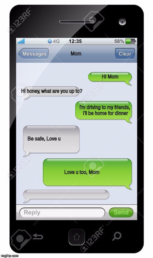 Blank text conversation | Mom; Hi Mom; Hi honey, what are you up to? I'm driving to my friends, i'll be home for dinner; Be safe, Love u; Love u too, Mom | image tagged in blank text conversation | made w/ Imgflip meme maker