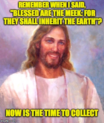 Blessed Are The Meek | REMEMBER WHEN I SAID, "BLESSED ARE THE MEEK: FOR THEY SHALL INHERIT THE EARTH”? NOW IS THE TIME TO COLLECT | image tagged in smiling jesus,holy bible | made w/ Imgflip meme maker