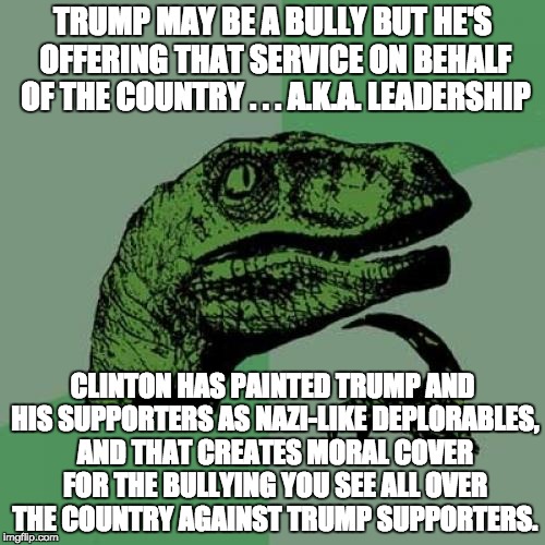 Philosoraptor Meme | TRUMP MAY BE A BULLY BUT HE'S OFFERING THAT SERVICE ON BEHALF OF THE COUNTRY . . . A.K.A. LEADERSHIP; CLINTON HAS PAINTED TRUMP AND HIS SUPPORTERS AS NAZI-LIKE DEPLORABLES, AND THAT CREATES MORAL COVER FOR THE BULLYING YOU SEE ALL OVER THE COUNTRY AGAINST TRUMP SUPPORTERS. | image tagged in memes,philosoraptor | made w/ Imgflip meme maker