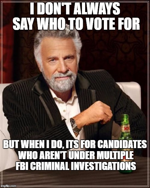 The Most Interesting Man In The World Meme | I DON'T ALWAYS SAY WHO TO VOTE FOR; BUT WHEN I DO, ITS FOR CANDIDATES WHO AREN'T UNDER MULTIPLE FBI CRIMINAL INVESTIGATIONS | image tagged in memes,the most interesting man in the world | made w/ Imgflip meme maker