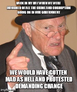 Seriously, did we burn out, sell out or just become sheep? | BACK IN MY DAY WHEN WE WERE INFORMED OF ALL THE CRIME AND CORRUPTION GOING ON IN OUR GOVERNMENT; WE WOULD HAVE GOTTEN MAD AS HELL AND PROTESTED DEMANDING CHANGE | image tagged in memes,back in my day | made w/ Imgflip meme maker