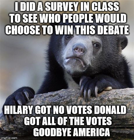 Confession Bear | I DID A SURVEY IN CLASS TO SEE WHO PEOPLE WOULD CHOOSE TO WIN THIS DEBATE; HILARY GOT NO VOTES DONALD

            GOT ALL OF THE VOTES










     GOODBYE AMERICA | image tagged in memes,confession bear | made w/ Imgflip meme maker