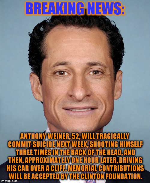 Anthony Weiner | BREAKING NEWS:; ANTHONY WEINER, 52, WILL TRAGICALLY COMMIT SUICIDE NEXT WEEK, SHOOTING HIMSELF THREE TIMES IN THE BACK OF THE HEAD, AND THEN, APPROXIMATELY ONE HOUR LATER, DRIVING HIS CAR OVER A CLIFF. MEMORIAL CONTRIBUTIONS WILL BE ACCEPTED BY THE CLINTON FOUNDATION. | image tagged in anthony weiner | made w/ Imgflip meme maker