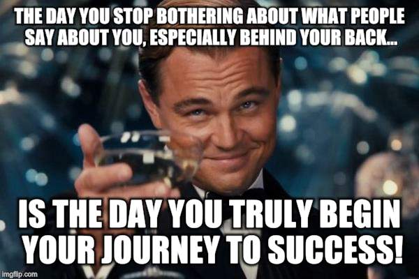 Leonardo Dicaprio Cheers Meme | THE DAY YOU STOP BOTHERING ABOUT WHAT PEOPLE SAY ABOUT YOU, ESPECIALLY BEHIND YOUR BACK... IS THE DAY YOU TRULY BEGIN YOUR JOURNEY TO SUCCESS! | image tagged in memes,leonardo dicaprio cheers | made w/ Imgflip meme maker