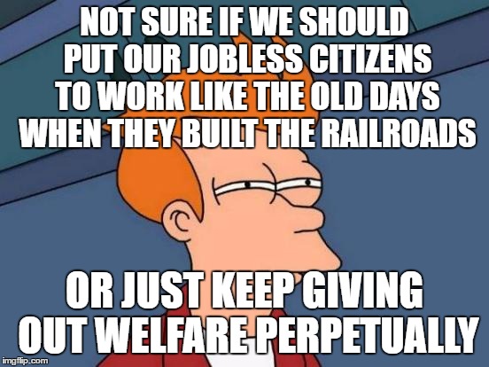 Futurama Fry Meme | NOT SURE IF WE SHOULD PUT OUR JOBLESS CITIZENS TO WORK LIKE THE OLD DAYS WHEN THEY BUILT THE RAILROADS OR JUST KEEP GIVING OUT WELFARE PERPE | image tagged in memes,futurama fry | made w/ Imgflip meme maker