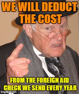 Back In My Day Meme | WE WILL DEDUCT THE COST FROM THE FOREIGN AID CHECK WE SEND EVERY YEAR | image tagged in memes,back in my day | made w/ Imgflip meme maker