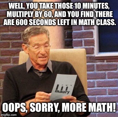 Maury Lie Detector Meme | WELL, YOU TAKE THOSE 10 MINUTES, MULTIPLY BY 60, AND YOU FIND THERE ARE 600 SECONDS LEFT IN MATH CLASS. OOPS, SORRY, MORE MATH! | image tagged in memes,maury lie detector | made w/ Imgflip meme maker