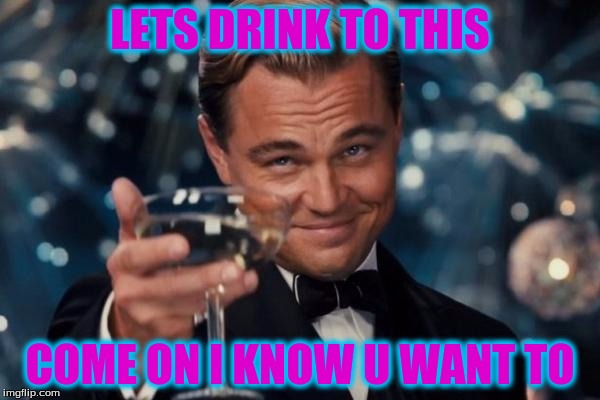 Leonardo Dicaprio Cheers | LETS DRINK TO THIS; COME ON I KNOW U WANT TO | image tagged in memes,leonardo dicaprio cheers | made w/ Imgflip meme maker