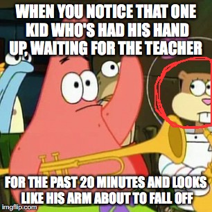 No Patrick Meme | WHEN YOU NOTICE THAT ONE KID WHO'S HAD HIS HAND UP, WAITING FOR THE TEACHER; FOR THE PAST 20 MINUTES AND LOOKS LIKE HIS ARM ABOUT TO FALL OFF | image tagged in memes,no patrick | made w/ Imgflip meme maker