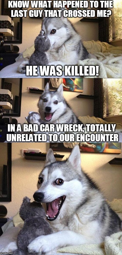 Better watch it, or else! | KNOW WHAT HAPPENED TO THE LAST GUY THAT CROSSED ME? HE WAS KILLED! IN A BAD CAR WRECK, TOTALLY UNRELATED TO OUR ENCOUNTER | image tagged in memes,bad pun dog | made w/ Imgflip meme maker