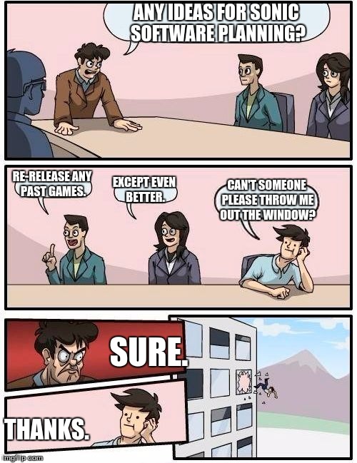 Boardroom Meeting Suggestion | ANY IDEAS FOR SONIC SOFTWARE PLANNING? RE-RELEASE ANY PAST GAMES. EXCEPT EVEN BETTER. CAN'T SOMEONE PLEASE THROW ME OUT THE WINDOW? SURE. THANKS. | image tagged in memes,boardroom meeting suggestion | made w/ Imgflip meme maker