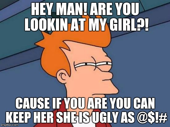 Futurama Fry | HEY MAN! ARE YOU LOOKIN AT MY GIRL?! CAUSE IF YOU ARE YOU CAN KEEP HER SHE IS UGLY AS @$!# | image tagged in memes,futurama fry | made w/ Imgflip meme maker