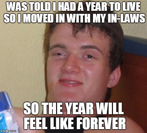 10 Guy |  WAS TOLD I HAD A YEAR TO LIVE SO I MOVED IN WITH MY IN-LAWS; SO THE YEAR WILL FEEL LIKE FOREVER | image tagged in memes,10 guy | made w/ Imgflip meme maker