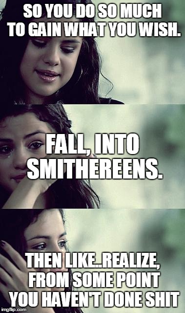 selena gomez crying | SO YOU DO SO MUCH TO GAIN WHAT YOU WISH. FALL, INTO SMITHEREENS. THEN LIKE..REALIZE, FROM SOME POINT YOU HAVEN'T DONE SHIT | image tagged in selena gomez crying | made w/ Imgflip meme maker