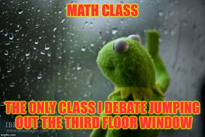 kermit window | MATH CLASS; THE ONLY CLASS I DEBATE JUMPING OUT THE THIRD FLOOR WINDOW | image tagged in kermit window | made w/ Imgflip meme maker
