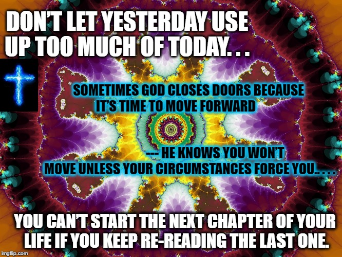 Turn the page 2 the NEXT CHAPTER | DON’T LET YESTERDAY USE UP TOO MUCH OF TODAY. . . SOMETIMES GOD CLOSES DOORS BECAUSE IT’S TIME TO MOVE FORWARD                                                                                                                  --- HE KNOWS YOU WON’T MOVE UNLESS YOUR CIRCUMSTANCES FORCE YOU.. . . . YOU CAN’T START THE NEXT CHAPTER OF YOUR LIFE IF YOU KEEP RE-READING THE LAST ONE. | image tagged in next chapter in my life,inspirational,religion,god,marriage | made w/ Imgflip meme maker