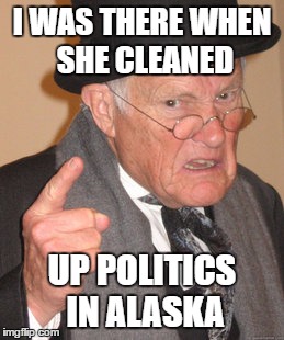 Back In My Day Meme | I WAS THERE WHEN SHE CLEANED UP POLITICS IN ALASKA | image tagged in memes,back in my day | made w/ Imgflip meme maker