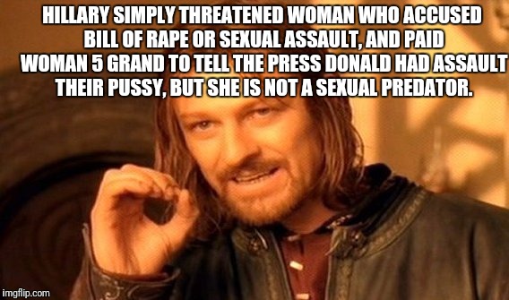 One Does Not Simply Meme | HILLARY SIMPLY THREATENED WOMAN WHO ACCUSED BILL OF **PE OR SEXUAL ASSAULT, AND PAID WOMAN 5 GRAND TO TELL THE PRESS DONALD HAD ASSAULT THEI | image tagged in memes,one does not simply | made w/ Imgflip meme maker