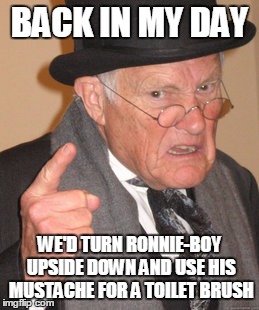 Back In My Day Meme | BACK IN MY DAY WE'D TURN RONNIE-BOY UPSIDE DOWN AND USE HIS MUSTACHE FOR A TOILET BRUSH | image tagged in memes,back in my day | made w/ Imgflip meme maker