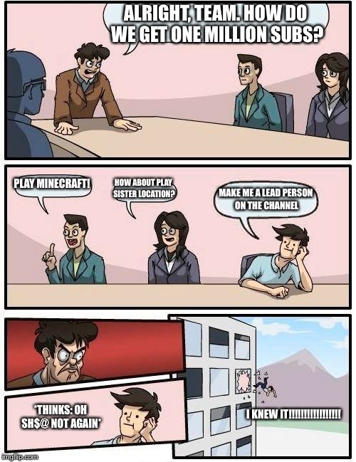 Again, dude? | ALRIGHT, TEAM. HOW DO WE GET ONE MILLION SUBS? PLAY MINECRAFT! HOW ABOUT PLAY SISTER LOCATION? MAKE ME A LEAD PERSON ON THE CHANNEL; *THINKS: OH SH$@ NOT AGAIN*; I KNEW IT!!!!!!!!!!!!!!!!! | image tagged in memes,boardroom meeting suggestion | made w/ Imgflip meme maker