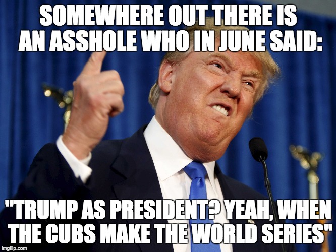 SOMEWHERE OUT THERE IS AN ASSHOLE WHO IN JUNE SAID:; "TRUMP AS PRESIDENT? YEAH, WHEN THE CUBS MAKE THE WORLD SERIES" | image tagged in donald trump,potus,president | made w/ Imgflip meme maker