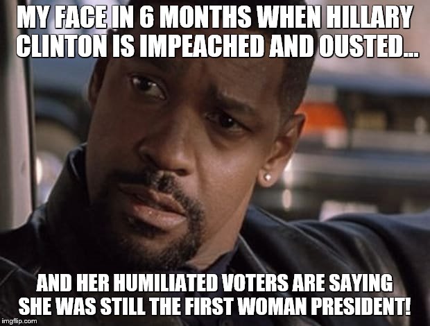 My Face after the Elections | MY FACE IN 6 MONTHS WHEN HILLARY CLINTON IS IMPEACHED AND OUSTED... AND HER HUMILIATED VOTERS ARE SAYING SHE WAS STILL THE FIRST WOMAN PRESIDENT! | image tagged in memes,hillary clinton,impeached,corruption,my face when,president | made w/ Imgflip meme maker