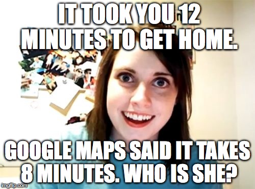 Overly Attached Girlfriend Meme | IT TOOK YOU 12 MINUTES TO GET HOME. GOOGLE MAPS SAID IT TAKES 8 MINUTES. WHO IS SHE? | image tagged in memes,overly attached girlfriend | made w/ Imgflip meme maker