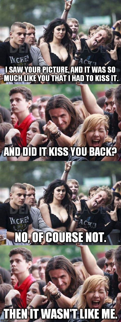 Great moments in flirting history... | I SAW YOUR PICTURE, AND IT WAS SO MUCH LIKE YOU THAT I HAD TO KISS IT. AND DID IT KISS YOU BACK? NO, OF COURSE NOT. THEN IT WASN'T LIKE ME. | image tagged in memes,ridiculously photogenic metalhead,photogenic metal girl,flirt,kiss | made w/ Imgflip meme maker