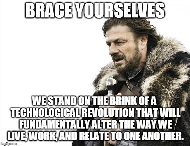 Brace Yourselves X is Coming Meme | BRACE YOURSELVES; WE STAND ON THE BRINK OF A TECHNOLOGICAL REVOLUTION THAT WILL FUNDAMENTALLY ALTER THE WAY WE LIVE, WORK, AND RELATE TO ONE ANOTHER. | image tagged in memes,brace yourselves x is coming | made w/ Imgflip meme maker