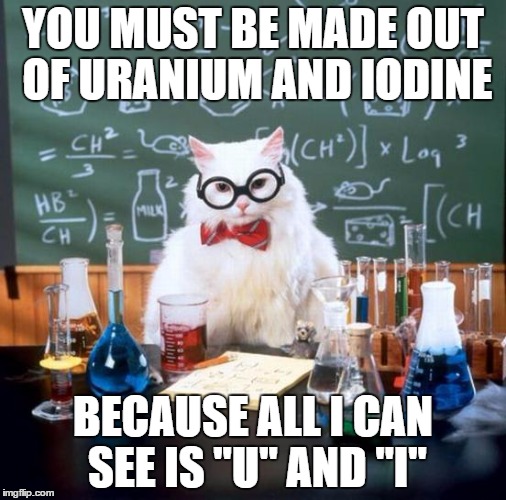 Chemistry Cat Meme | YOU MUST BE MADE OUT OF URANIUM AND IODINE; BECAUSE ALL I CAN SEE IS "U" AND "I" | image tagged in memes,chemistry cat | made w/ Imgflip meme maker