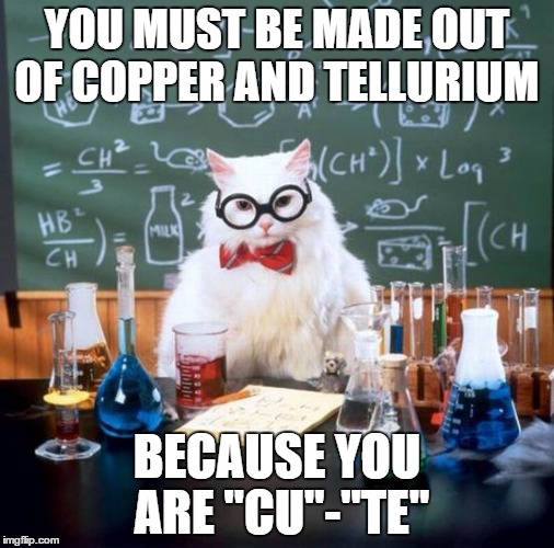 Chemistry Cat | YOU MUST BE MADE OUT OF COPPER AND TELLURIUM; BECAUSE YOU ARE "CU"-"TE" | image tagged in memes,chemistry cat | made w/ Imgflip meme maker