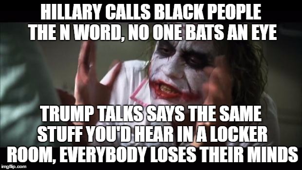 Call him racist all you want, but she actually says it out loud. | HILLARY CALLS BLACK PEOPLE THE N WORD, NO ONE BATS AN EYE; TRUMP TALKS SAYS THE SAME STUFF YOU'D HEAR IN A LOCKER ROOM, EVERYBODY LOSES THEIR MINDS | image tagged in memes,and everybody loses their minds,donald trump,hillary clinton | made w/ Imgflip meme maker