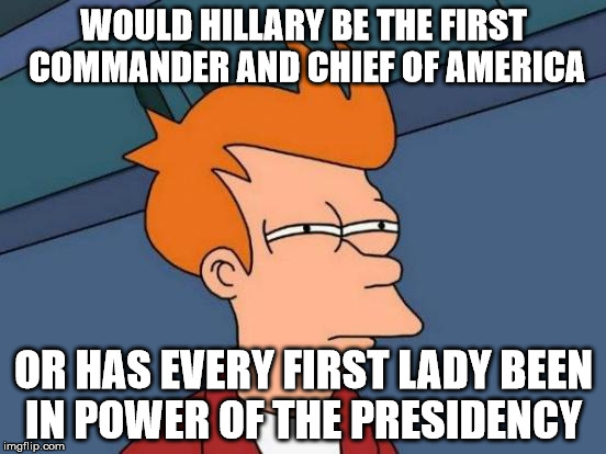 Futurama Fry Meme | WOULD HILLARY BE THE FIRST COMMANDER AND CHIEF OF AMERICA; OR HAS EVERY FIRST LADY BEEN IN POWER OF THE PRESIDENCY | image tagged in memes,futurama fry | made w/ Imgflip meme maker