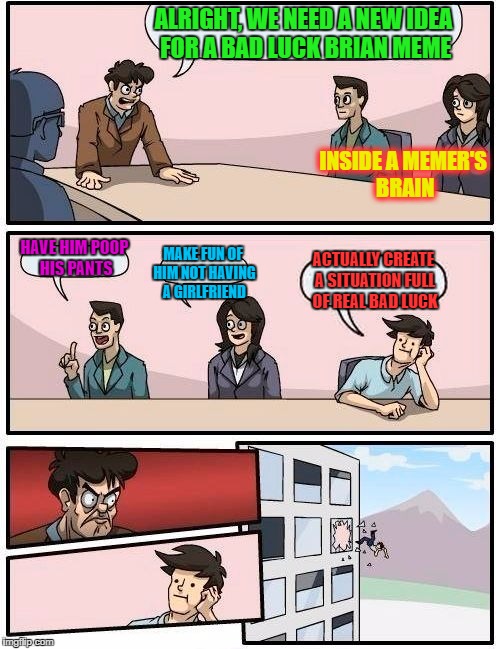 Boardroom Meeting Suggestion | ALRIGHT, WE NEED A NEW IDEA FOR A BAD LUCK BRIAN MEME; INSIDE A MEMER'S BRAIN; HAVE HIM POOP HIS PANTS; MAKE FUN OF HIM NOT HAVING A GIRLFRIEND; ACTUALLY CREATE A SITUATION FULL OF REAL BAD LUCK | image tagged in memes,boardroom meeting suggestion | made w/ Imgflip meme maker