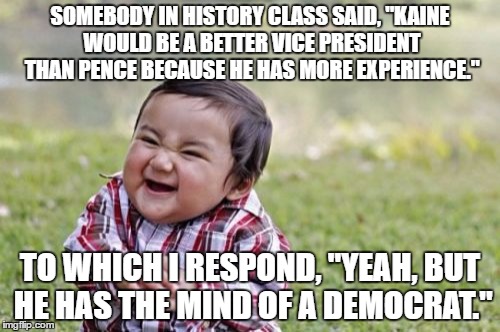 Evil Toddler |  SOMEBODY IN HISTORY CLASS SAID, "KAINE WOULD BE A BETTER VICE PRESIDENT THAN PENCE BECAUSE HE HAS MORE EXPERIENCE."; TO WHICH I RESPOND, "YEAH, BUT HE HAS THE MIND OF A DEMOCRAT." | image tagged in memes,evil toddler,troll,funny,clinton kaine,trump pence | made w/ Imgflip meme maker